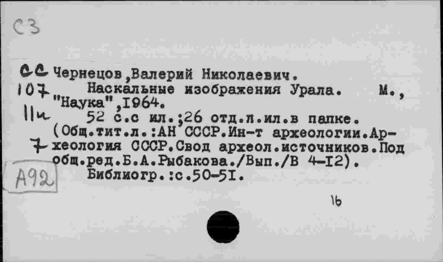 ﻿ô^ûr Чернецов,Валерий Николаевич.
10Х Наскальные изображения Урала. М.. ,"Наука",1964.	’
Пк, 52 с.с ил.;2б отд.л.ил.в папке.
(Общ.тит.л.:АН СССР.Ин-т археологии.Ар-*4-хеология СССР.Свод археол.источников.Под общ.ред.Б.А.Рыбакова./Вып./В 4-12).
Библио гр. :с.50-51.